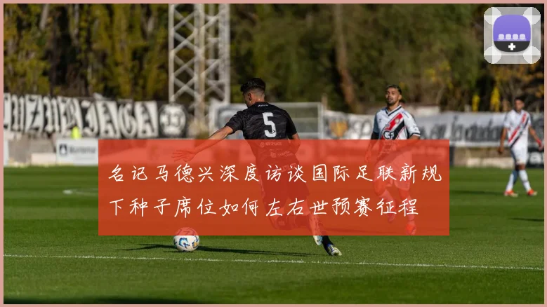 名记马德兴深度访谈国际足联新规下种子席位如何左右世预赛征程