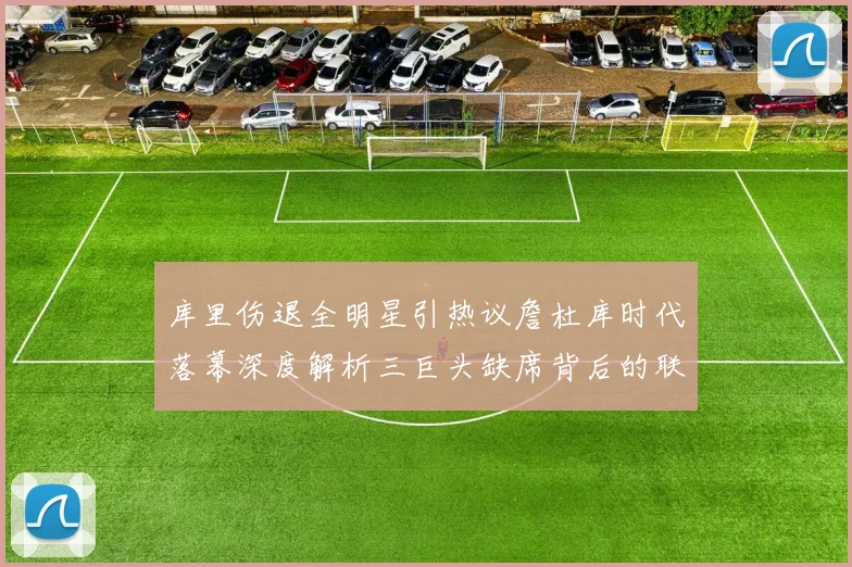 库里伤退全明星引热议詹杜库时代落幕深度解析三巨头缺席背后的联盟格局变迁